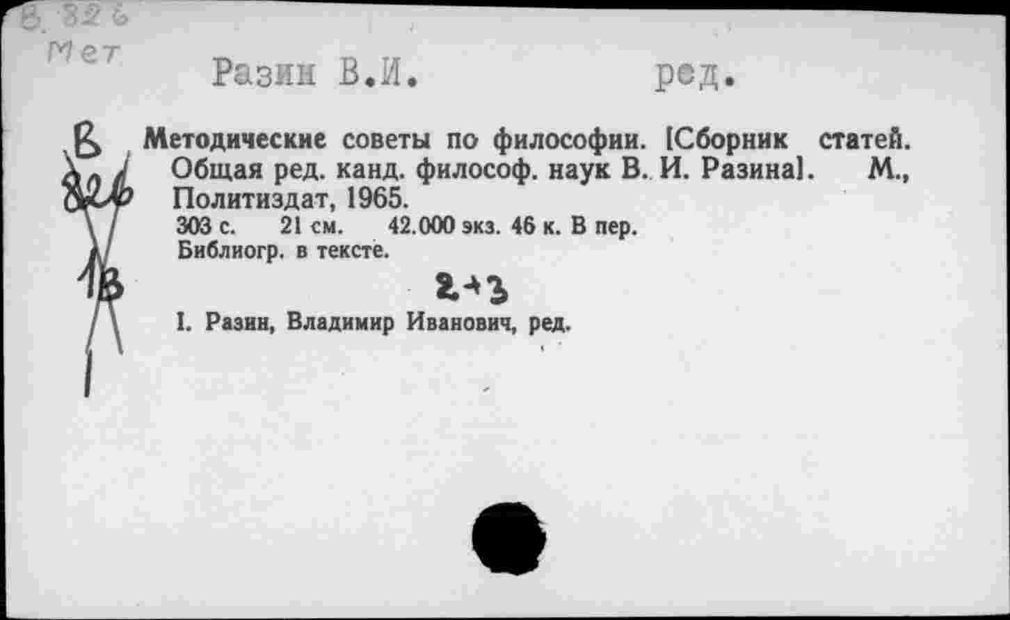 ﻿Разин ВЛ
ред
Методические советы по философии. [Сборник статей. Общая ред. канд. философ, наук В. И. Разина]. М., Политиздат, 1965.
303 с. 21 см. 42.000 экз. 46 к. В пер.
Библиогр. в тексте.
гзъ
I. Разин, Владимир Иванович, ред.